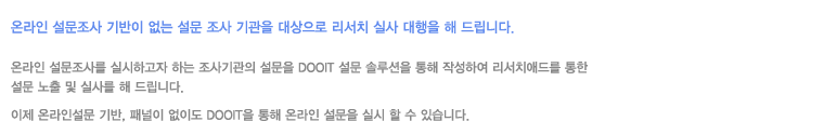 온라인 설문조사 기반이 없는 설문 조사 기관을 대상으로 리서치 실사 대행을 해 드립니다. 온라인 설문조사를 실시하고자 하는 조사기관의 설문을 DOOIT설문 설루션을 통해 작성하여 리서치애드를 통한 설문 노출 및 실사를 해 드립니다. 이제 온라인 설문 기반,패널이 없이도 DOOIT을 통해 온라인 설문을 실시 할 수 있습니다.