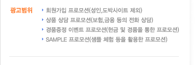 광고범위로는 회원가입프로모션(성인,도박사이트 제외), 상품상담 프로모션(보험,금융 등의 전화상담), 경품증정 이벤트 프로모션(현금 및 경품을 통한 프로모션), sample프로모션(샘플 체험 등을 활용한 프로모션) 등이 있습니다.