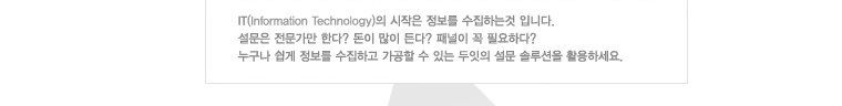 IT의 시작은 정보를 수집하는 것 입니다. 설문은 전문가만 한다? 돈이 많이 든다? 패널이 꼭 필요하다? 누구나 쉽게 정보를 수집하고 가공할 수 있는 두잇의 설문 솔루션을 활용하세요.